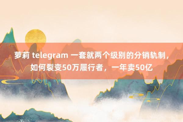 萝莉 telegram 一套就两个级别的分销轨制，如何裂变50万履行者，一年卖50亿