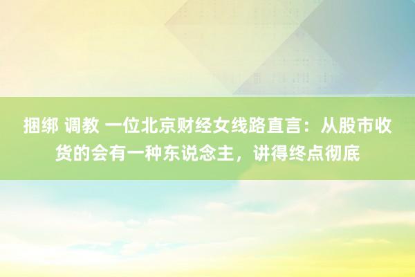 捆绑 调教 一位北京财经女线路直言：从股市收货的会有一种东说念主，讲得终点彻底