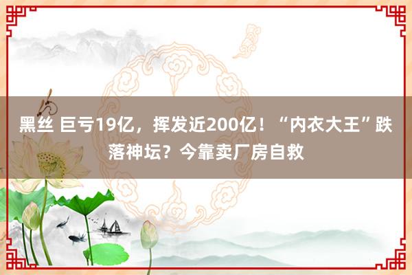 黑丝 巨亏19亿，挥发近200亿！“内衣大王”跌落神坛？今靠卖厂房自救