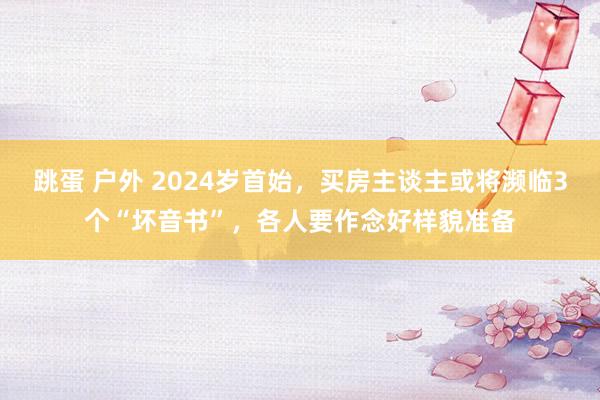 跳蛋 户外 2024岁首始，买房主谈主或将濒临3个“坏音书”，各人要作念好样貌准备