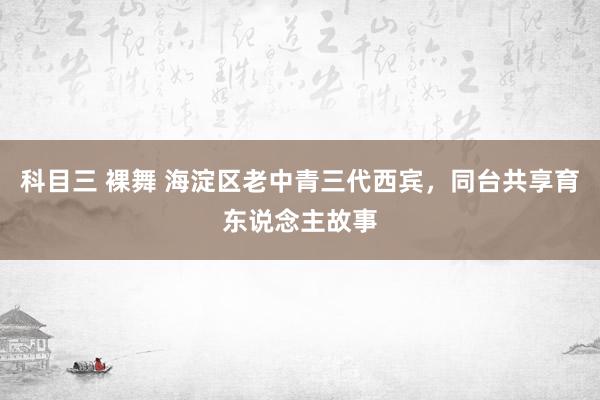 科目三 裸舞 海淀区老中青三代西宾，同台共享育东说念主故事