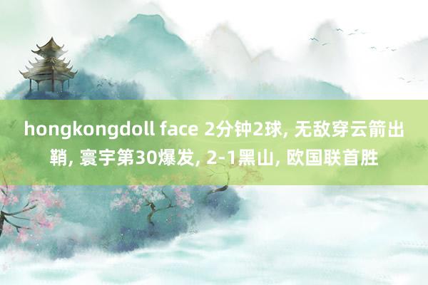 hongkongdoll face 2分钟2球， 无敌穿云箭出鞘， 寰宇第30爆发， 2-1黑山， 欧国联首胜