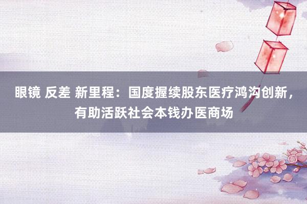 眼镜 反差 新里程：国度握续股东医疗鸿沟创新，有助活跃社会本钱办医商场