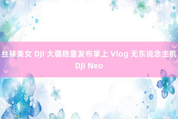 丝袜美女 DJI 大疆稳重发布掌上 Vlog 无东说念主机DJI Neo