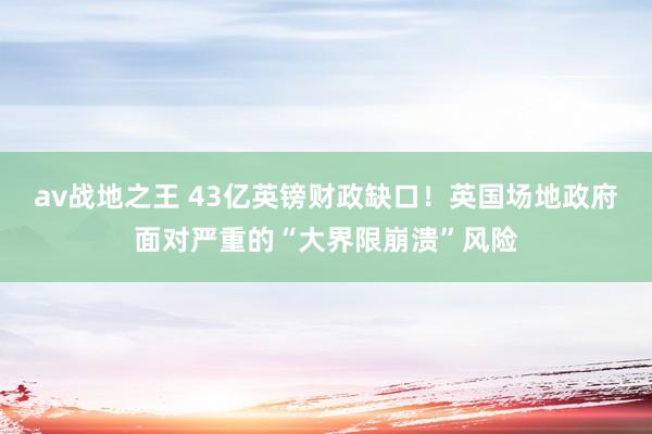 av战地之王 43亿英镑财政缺口！英国场地政府面对严重的“大界限崩溃”风险