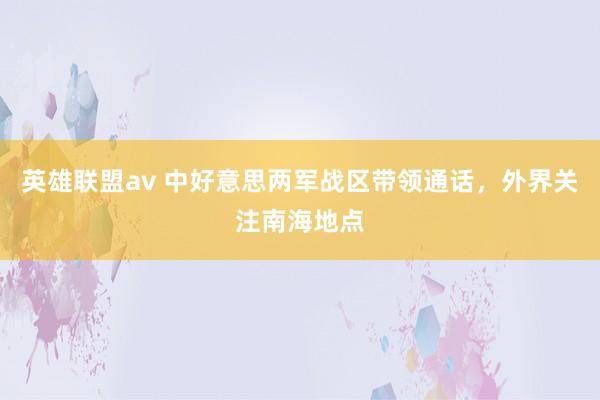 英雄联盟av 中好意思两军战区带领通话，外界关注南海地点