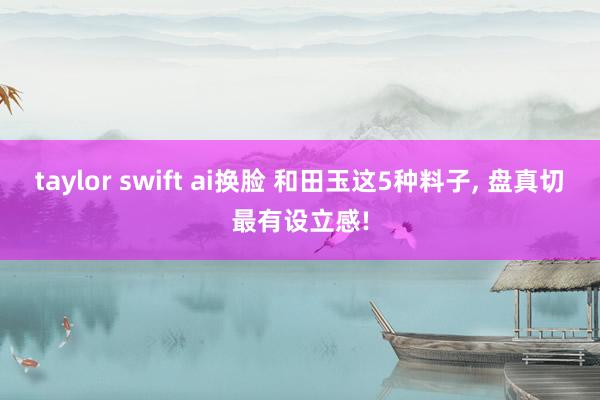 taylor swift ai换脸 和田玉这5种料子， 盘真切最有设立感!