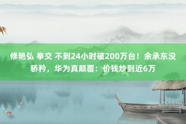 修艳弘 拳交 不到24小时破200万台！余承东没骄矜，华为真颠覆：价钱炒到近6万