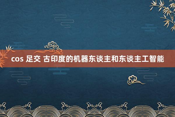 cos 足交 古印度的机器东谈主和东谈主工智能