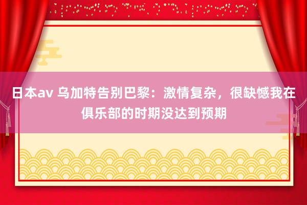 日本av 乌加特告别巴黎：激情复杂，很缺憾我在俱乐部的时期没达到预期