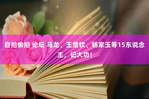 自拍偷拍 论坛 马龙、王楚钦、杨家玉等15东说念主，记大功！