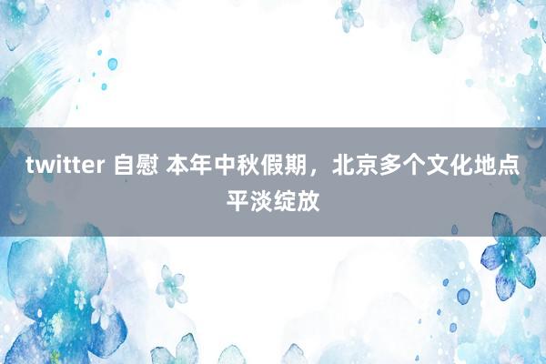 twitter 自慰 本年中秋假期，北京多个文化地点平淡绽放