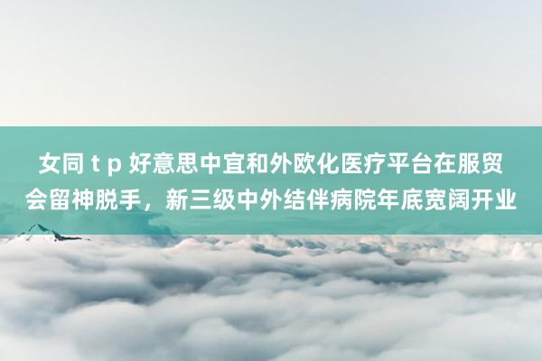 女同 t p 好意思中宜和外欧化医疗平台在服贸会留神脱手，新三级中外结伴病院年底宽阔开业