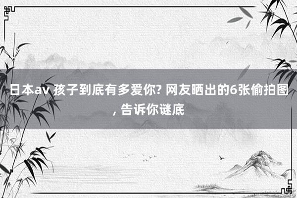 日本av 孩子到底有多爱你? 网友晒出的6张偷拍图， 告诉你谜底