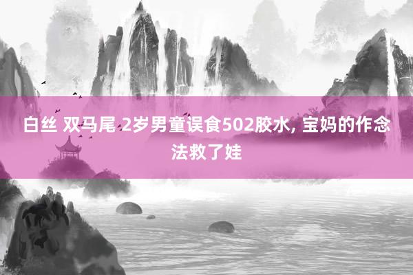 白丝 双马尾 2岁男童误食502胶水， 宝妈的作念法救了娃