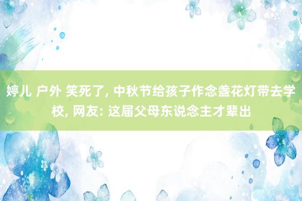 婷儿 户外 笑死了， 中秋节给孩子作念盏花灯带去学校， 网友: 这届父母东说念主才辈出