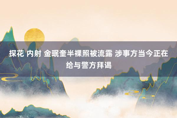 探花 内射 金珉奎半裸照被流露 涉事方当今正在给与警方拜谒