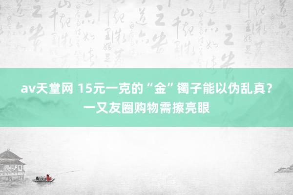 av天堂网 15元一克的“金”镯子能以伪乱真？一又友圈购物需擦亮眼