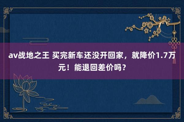 av战地之王 买完新车还没开回家，就降价1.7万元！能退回差价吗？