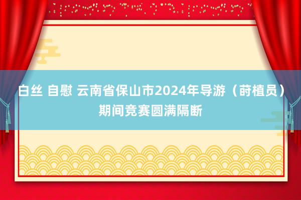 白丝 自慰 云南省保山市2024年导游（莳植员）期间竞赛圆满隔断