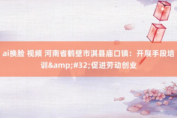 ai换脸 视频 河南省鹤壁市淇县庙口镇：开展手段培训&#32;促进劳动创业