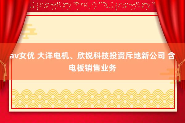 av女优 大洋电机、欣锐科技投资斥地新公司 含电板销售业务