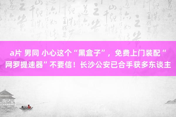 a片 男同 小心这个“黑盒子”，免费上门装配“网罗提速器”不要信！长沙公安已合手获多东谈主