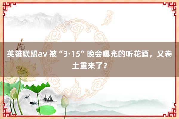 英雄联盟av 被“3·15”晚会曝光的听花酒，又卷土重来了？