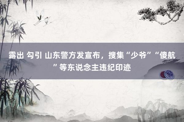 露出 勾引 山东警方发宣布，搜集“少爷”“傻航”等东说念主违纪印迹