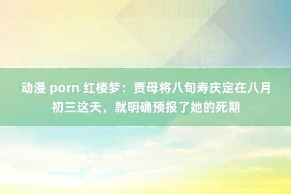 动漫 porn 红楼梦：贾母将八旬寿庆定在八月初三这天，就明确预报了她的死期