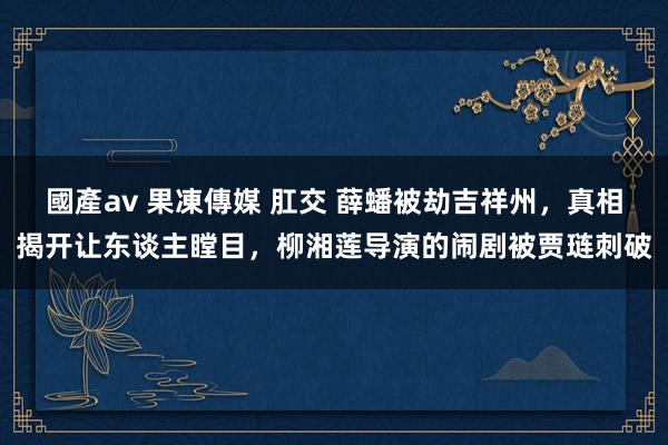 國產av 果凍傳媒 肛交 薛蟠被劫吉祥州，真相揭开让东谈主瞠目，柳湘莲导演的闹剧被贾琏刺破