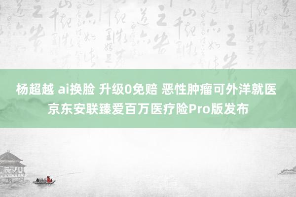 杨超越 ai换脸 升级0免赔 恶性肿瘤可外洋就医 京东安联臻爱百万医疗险Pro版发布