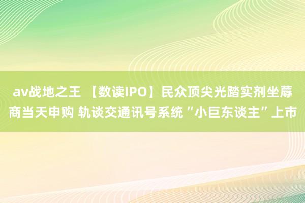 av战地之王 【数读IPO】民众顶尖光踏实剂坐蓐商当天申购 轨谈交通讯号系统“小巨东谈主”上市