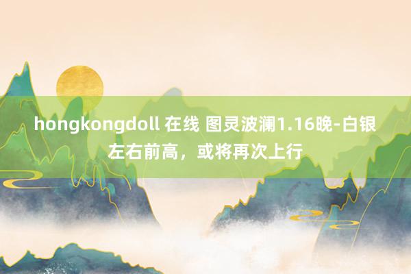 hongkongdoll 在线 图灵波澜1.16晚-白银左右前高，或将再次上行