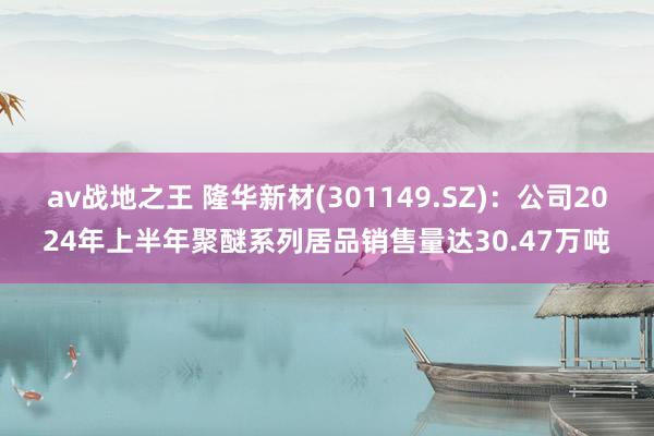 av战地之王 隆华新材(301149.SZ)：公司2024年上半年聚醚系列居品销售量达30.47万吨