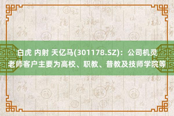 白虎 内射 天亿马(301178.SZ)：公司机灵老师客户主要为高校、职教、普教及技师学院等