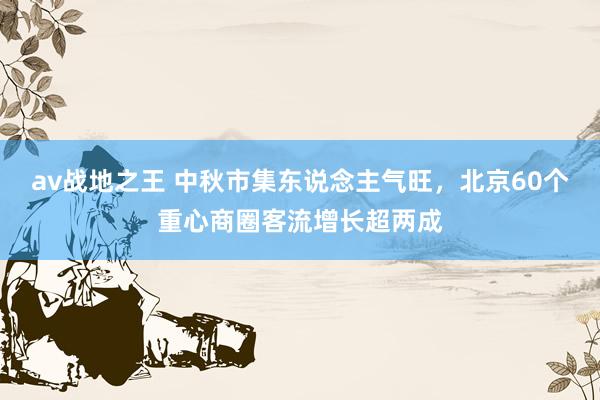 av战地之王 中秋市集东说念主气旺，北京60个重心商圈客流增长超两成