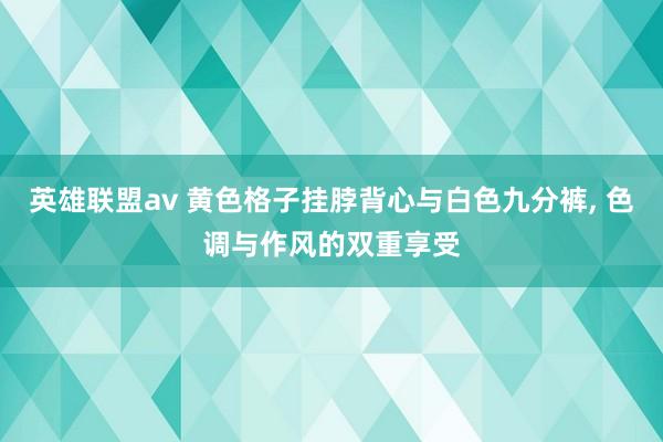 英雄联盟av 黄色格子挂脖背心与白色九分裤, 色调与作风的双重享受