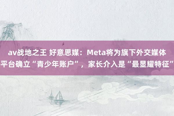 av战地之王 好意思媒：Meta将为旗下外交媒体平台确立“青少年账户”，家长介入是“最显耀特征”