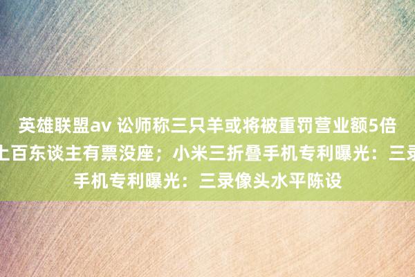 英雄联盟av 讼师称三只羊或将被重罚营业额5倍；12306回话上百东谈主有票没座；小米三折叠手机专利曝光：三录像头水平陈设