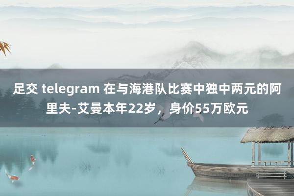 足交 telegram 在与海港队比赛中独中两元的阿里夫-艾曼本年22岁，身价55万欧元