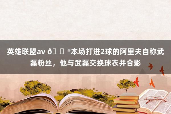 英雄联盟av 😮本场打进2球的阿里夫自称武磊粉丝，他与武磊交换球衣并合影