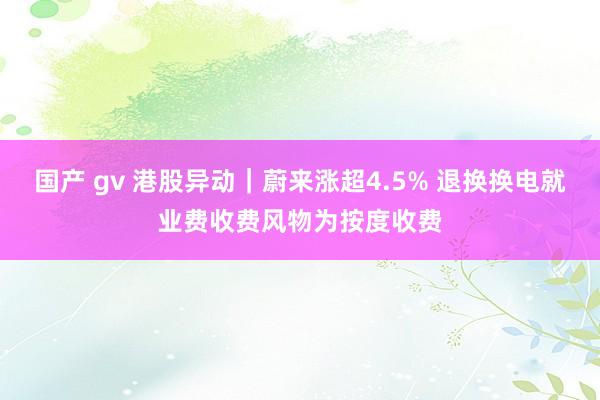 国产 gv 港股异动｜蔚来涨超4.5% 退换换电就业费收费风物为按度收费