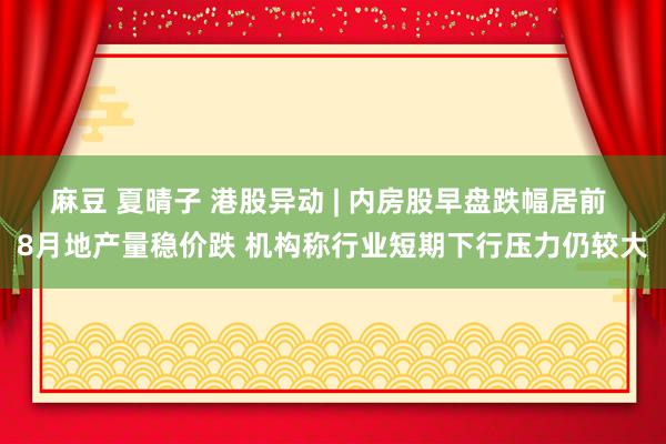 麻豆 夏晴子 港股异动 | 内房股早盘跌幅居前 8月地产量稳价跌 机构称行业短期下行压力仍较大