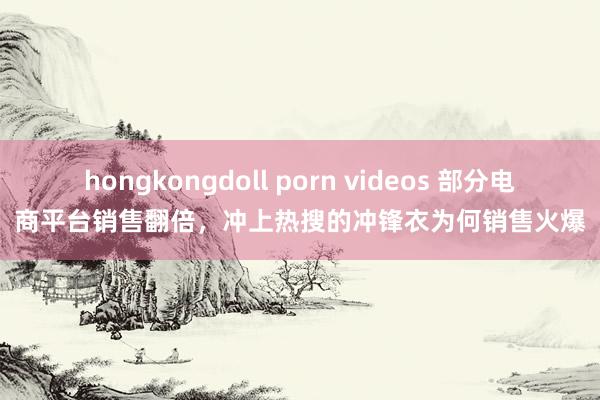 hongkongdoll porn videos 部分电商平台销售翻倍，冲上热搜的冲锋衣为何销售火爆