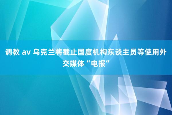 调教 av 乌克兰将截止国度机构东谈主员等使用外交媒体“电报”