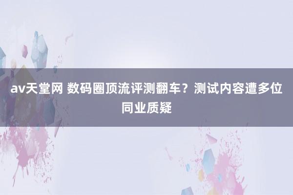 av天堂网 数码圈顶流评测翻车？测试内容遭多位同业质疑