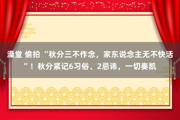 澡堂 偷拍 “秋分三不作念，家东说念主无不快活”！秋分紧记6习俗、2忌讳，一切奏凯