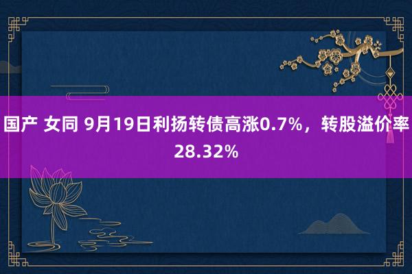 国产 女同 9月19日利扬转债高涨0.7%，转股溢价率28.32%