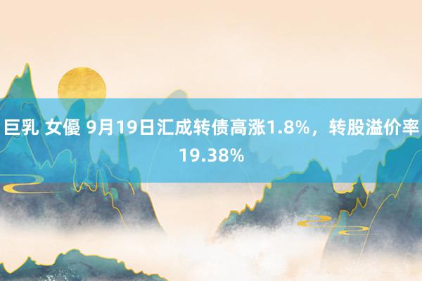 巨乳 女優 9月19日汇成转债高涨1.8%，转股溢价率19.38%